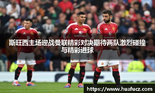 斯旺西主场迎战曼联精彩对决期待两队激烈碰撞与精彩进球